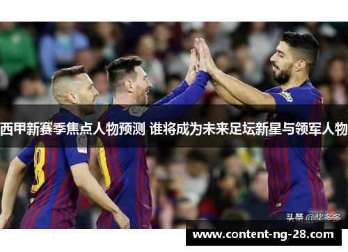 西甲新赛季焦点人物预测 谁将成为未来足坛新星与领军人物 西甲新赛季焦点人物预测 谁将成为未来足坛新星与领军人物