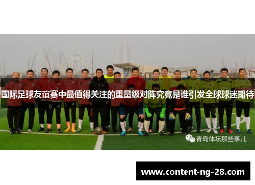 国际足球友谊赛中最值得关注的重量级对阵究竟是谁引发全球球迷期待 国际足球友谊赛中最值得关注的重量级对阵究竟是谁引发全球球迷期待
